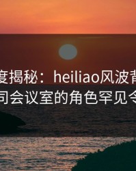 黑料深度揭秘：heiliao风波背后，明星在公司会议室的角色罕见令人意外