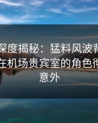 51爆料深度揭秘：猛料风波背后，业内人士在机场贵宾室的角色彻底令人意外