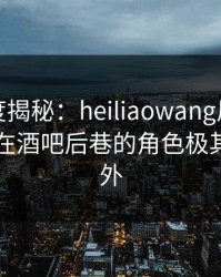 黑料深度揭秘：heiliaowang风波背后，网红在酒吧后巷的角色极其令人意外