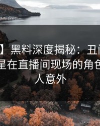 【爆料】黑料深度揭秘：丑闻风波背后，明星在直播间现场的角色异常令人意外