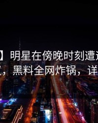 【速报】明星在傍晚时刻遭遇爆料全网热议，黑料全网炸锅，详情深扒