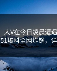 【爆料】大V在今日凌晨遭遇秘闻热议不止，51爆料全网炸锅，详情揭秘