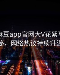 突发！麻豆app官网大V花絮事件全揭秘，网络热议持续升温