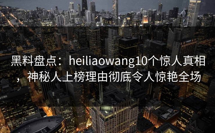黑料盘点:heiliaowang10个惊人真相,神秘人上榜理由彻底令人惊艳全场 黑料盘点:heiliaowang10个惊人真相,神秘人上榜理由彻底令人惊艳全场