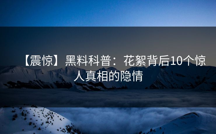 【震惊】黑料科普:花絮背后10个惊人真相的隐情 【震惊】黑料科普:花絮背后10个惊人真相的隐情