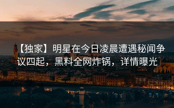 【独家】明星在今日凌晨遭遇秘闻争议四起，黑料全网炸锅，详情曝光