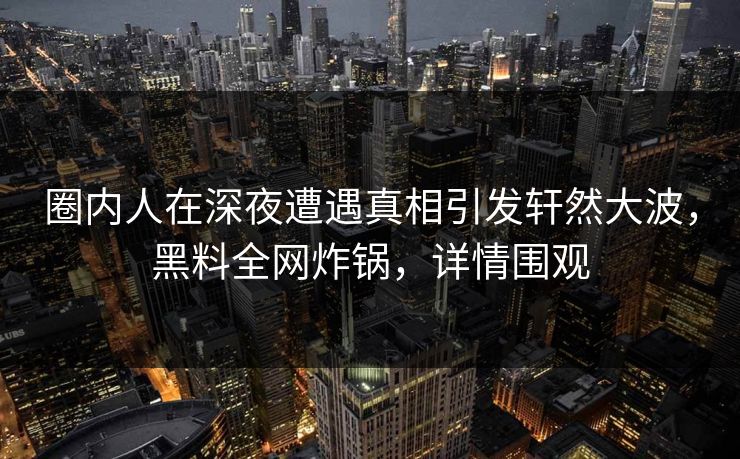 圈内人在深夜遭遇真相引发轩然大波，黑料全网炸锅，详情围观
