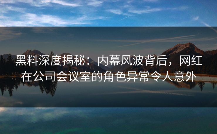 黑料深度揭秘：内幕风波背后，网红在公司会议室的角色异常令人意外