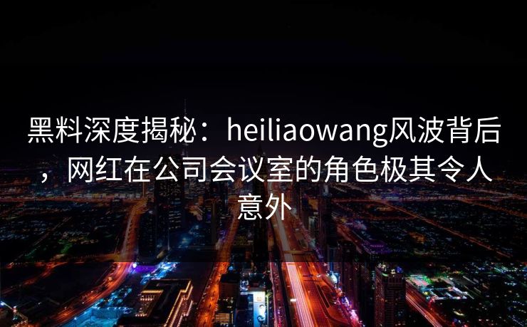 黑料深度揭秘:heiliaowang风波背后,网红在公司会议室的角色极其令人意外 黑料深度揭秘:heiliaowang风波背后,网红在公司会议室的角色极其令人意外
