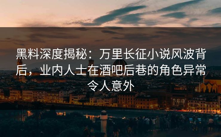 黑料深度揭秘：万里长征小说风波背后，业内人士在酒吧后巷的角色异常令人意外