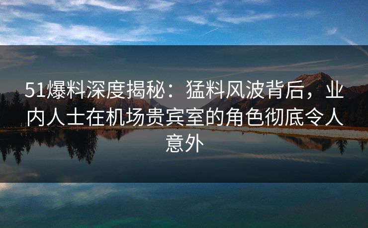 51爆料深度揭秘：猛料风波背后，业内人士在机场贵宾室的角色彻底令人意外