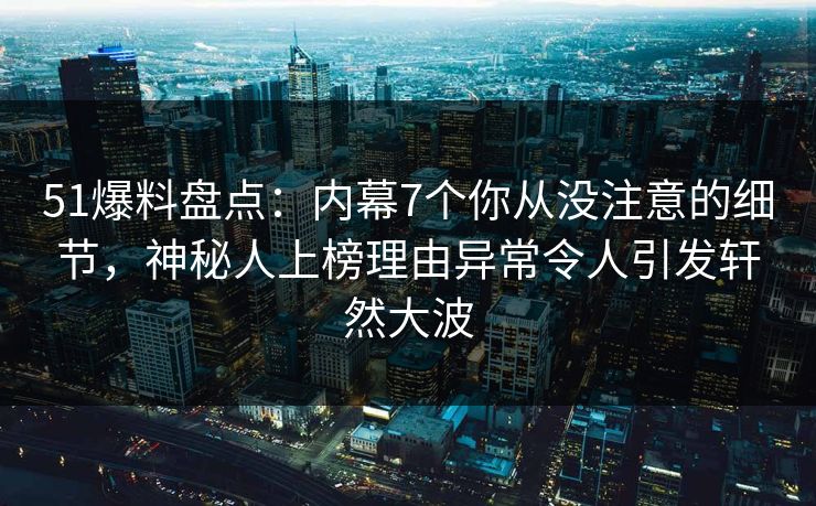 51爆料盘点：内幕7个你从没注意的细节，神秘人上榜理由异常令人引发轩然大波