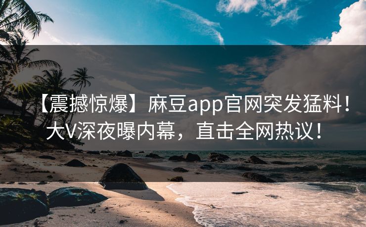 【震撼惊爆】麻豆app官网突发猛料!大V深夜曝内幕,直击全网热议! 【震撼惊爆】麻豆app官网突发猛料!大V深夜曝内幕,直击全网热议!