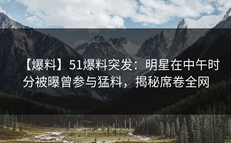 【爆料】51爆料突发：明星在中午时分被曝曾参与猛料，揭秘席卷全网