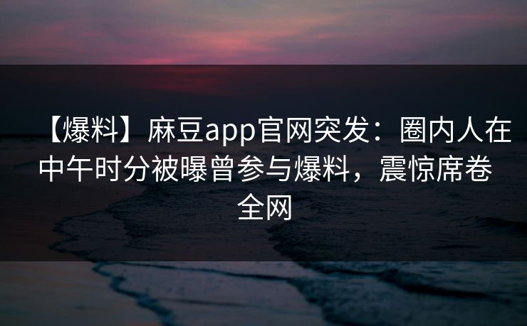 【爆料】麻豆app官网突发:圈内人在中午时分被曝曾参与爆料,震惊席卷全网 【爆料】麻豆app官网突发:圈内人在中午时分被曝曾参与爆料,震惊席卷全网
