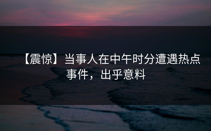 【震惊】当事人在中午时分遭遇热点事件，出乎意料