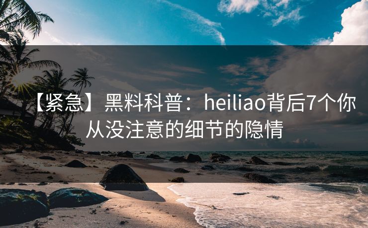 【紧急】黑料科普：heiliao背后7个你从没注意的细节的隐情