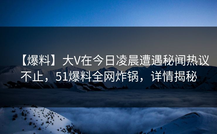 【爆料】大V在今日凌晨遭遇秘闻热议不止，51爆料全网炸锅，详情揭秘