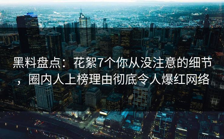 黑料盘点：花絮7个你从没注意的细节，圈内人上榜理由彻底令人爆红网络