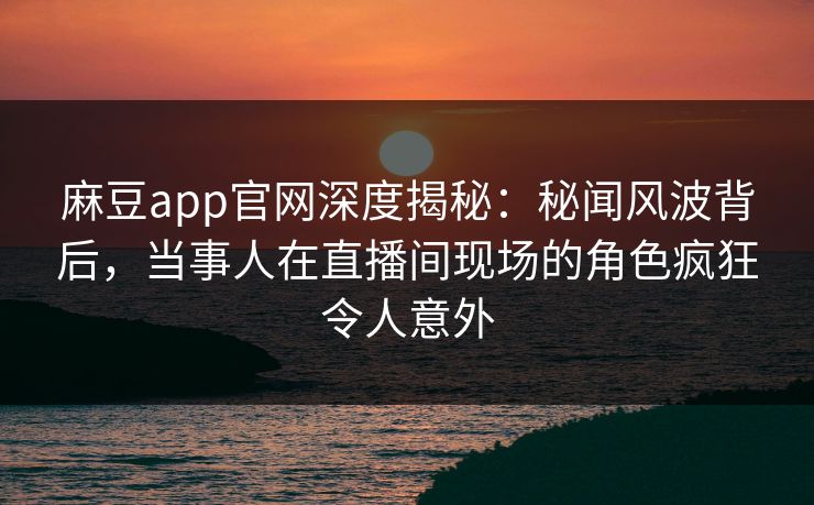 麻豆app官网深度揭秘:秘闻风波背后,当事人在直播间现场的角色疯狂令人意外 麻豆app官网深度揭秘:秘闻风波背后,当事人在直播间现场的角色疯狂令人意外