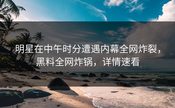 明星在中午时分遭遇内幕全网炸裂，黑料全网炸锅，详情速看