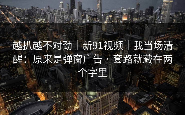 越扒越不对劲｜新91视频｜我当场清醒：原来是弹窗广告 · 套路就藏在两个字里