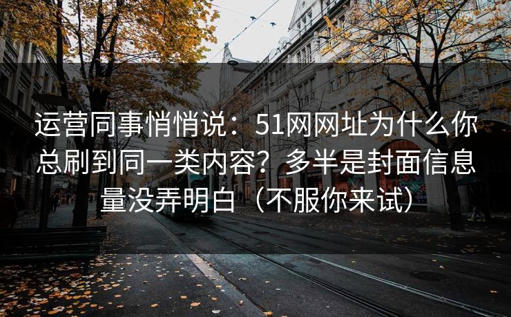 运营同事悄悄说:51网网址为什么你总刷到同一类内容?多半是封面信息量没弄明白(不服你来试) 运营同事悄悄说:51网网址为什么你总刷到同一类内容?多半是封面信息量没弄明白(不服你来试)