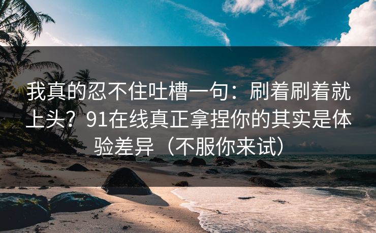 我真的忍不住吐槽一句：刷着刷着就上头？91在线真正拿捏你的其实是体验差异（不服你来试）
