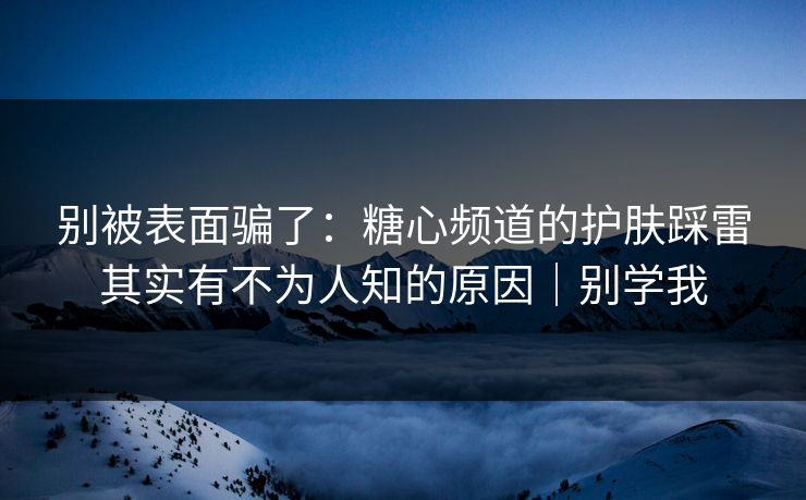 别被表面骗了：糖心频道的护肤踩雷其实有不为人知的原因｜别学我