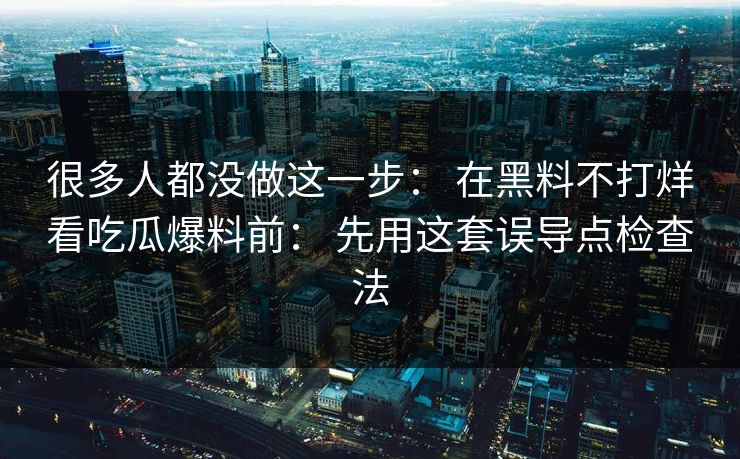 很多人都没做这一步： 在黑料不打烊看吃瓜爆料前： 先用这套误导点检查法