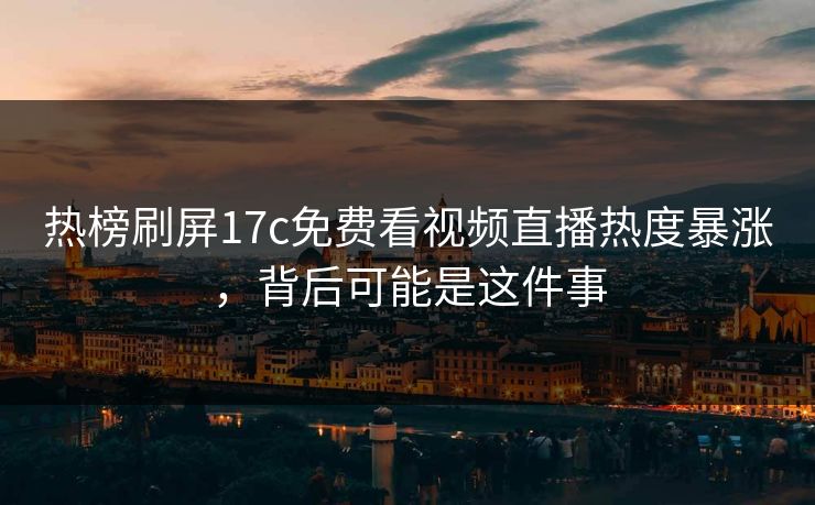 热榜刷屏17c免费看视频直播热度暴涨，背后可能是这件事
