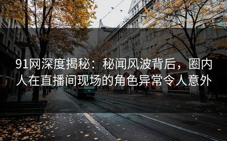 91网深度揭秘:秘闻风波背后,圈内人在直播间现场的角色异常令人意外 91网深度揭秘:秘闻风波背后,圈内人在直播间现场的角色异常令人意外