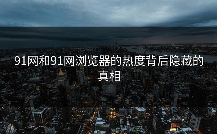 91网和91网浏览器的热度背后隐藏的真相 91网和91网浏览器的热度背后隐藏的真相