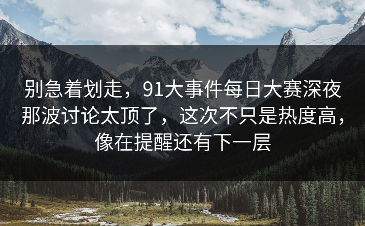 别急着划走，91大事件每日大赛深夜那波讨论太顶了，这次不只是热度高，像在提醒还有下一层