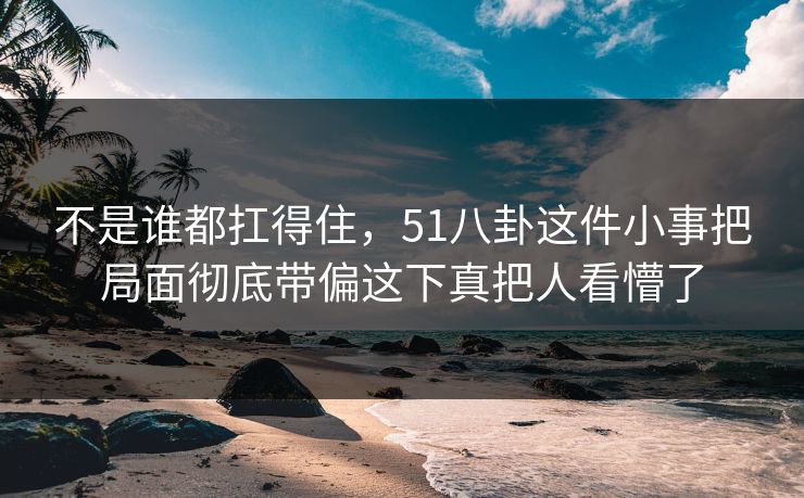 不是谁都扛得住,51八卦这件小事把局面彻底带偏这下真把人看懵了 不是谁都扛得住,51八卦这件小事把局面彻底带偏这下真把人看懵了