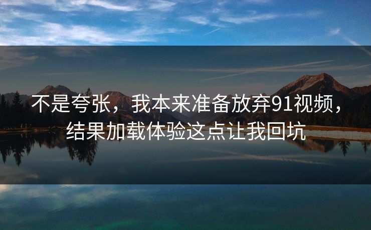 不是夸张,我本来准备放弃91视频,结果加载体验这点让我回坑 不是夸张,我本来准备放弃91视频,结果加载体验这点让我回坑