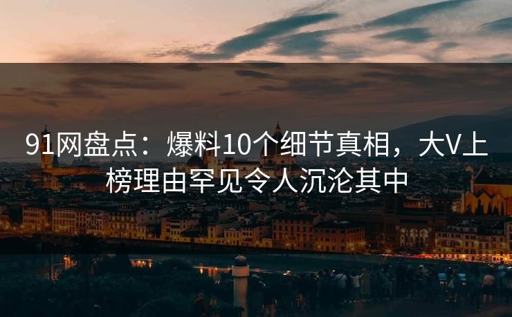 91网盘点：爆料10个细节真相，大V上榜理由罕见令人沉沦其中