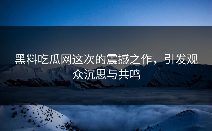 黑料吃瓜网这次的震撼之作，引发观众沉思与共鸣