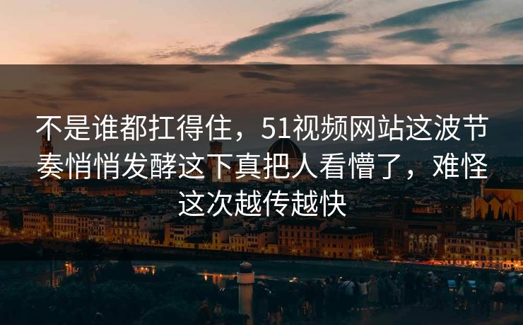 不是谁都扛得住，51视频网站这波节奏悄悄发酵这下真把人看懵了，难怪这次越传越快